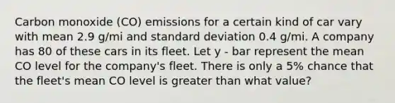 Carbon monoxide (CO) emissions for a certain kind of car vary with mean 2.9 g/mi and standard deviation 0.4 g/mi. A company has 80 of these cars in its fleet. Let y - bar represent the mean CO level for the company's fleet. There is only a 5% chance that the fleet's mean CO level is greater than what value?