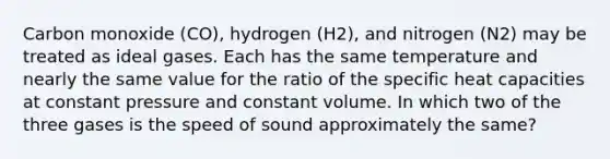 Carbon monoxide (CO), hydrogen (H2), and nitrogen (N2) may be treated as ideal gases. Each has the same temperature and nearly the same value for the ratio of the specific heat capacities at constant pressure and constant volume. In which two of the three gases is the speed of sound approximately the same?