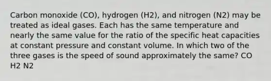 Carbon monoxide (CO), hydrogen (H2), and nitrogen (N2) may be treated as ideal gases. Each has the same temperature and nearly the same value for the ratio of the specific heat capacities at constant pressure and constant volume. In which two of the three gases is the speed of sound approximately the same? CO H2 N2