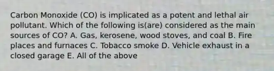 Carbon Monoxide (CO) is implicated as a potent and lethal air pollutant. Which of the following is(are) considered as the main sources of CO? A. Gas, kerosene, wood stoves, and coal B. Fire places and furnaces C. Tobacco smoke D. Vehicle exhaust in a closed garage E. All of the above