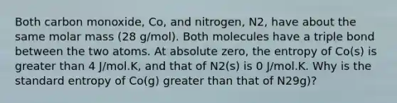 Both carbon monoxide, Co, and nitrogen, N2, have about the same molar mass (28 g/mol). Both molecules have a triple bond between the two atoms. At absolute zero, the entropy of Co(s) is greater than 4 J/mol.K, and that of N2(s) is 0 J/mol.K. Why is the standard entropy of Co(g) greater than that of N29g)?