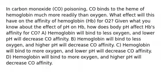 In carbon monoxide (CO) poisoning, CO binds to the heme of hemoglobin much more readily than oxygen. What effect will this have on the affinity of hemoglobin (Hb) for O2? Given what you know about the effect of pH on Hb, how does body pH affect Hb's affinity for CO? A) Hemoglobin will bind to less oxygen, and lower pH will decrease CO affinity. B) Hemoglobin will bind to less oxygen, and higher pH will decrease CO affinity. C) Hemoglobin will bind to more oxygen, and lower pH will decrease CO affinity. D) Hemoglobin will bind to more oxygen, and higher pH will decrease CO affinity.