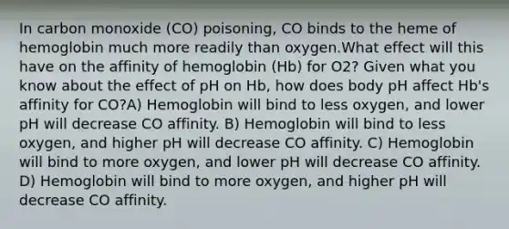 In carbon monoxide (CO) poisoning, CO binds to the heme of hemoglobin much more readily than oxygen.What effect will this have on the affinity of hemoglobin (Hb) for O2? Given what you know about the effect of pH on Hb, how does body pH affect Hb's affinity for CO?A) Hemoglobin will bind to less oxygen, and lower pH will decrease CO affinity. B) Hemoglobin will bind to less oxygen, and higher pH will decrease CO affinity. C) Hemoglobin will bind to more oxygen, and lower pH will decrease CO affinity. D) Hemoglobin will bind to more oxygen, and higher pH will decrease CO affinity.