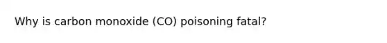 Why is carbon monoxide (CO) poisoning fatal?