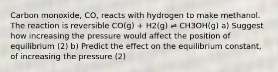 Carbon monoxide, CO, reacts with hydrogen to make methanol. The reaction is reversible CO(g) + H2(g) ⇌ CH3OH(g) a) Suggest how increasing the pressure would affect the position of equilibrium (2) b) Predict the effect on the equilibrium constant, of increasing the pressure (2)