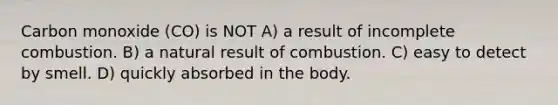 Carbon monoxide (CO) is NOT A) a result of incomplete combustion. B) a natural result of combustion. C) easy to detect by smell. D) quickly absorbed in the body.