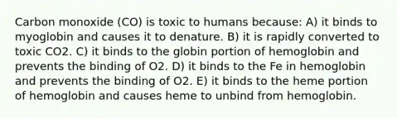 Carbon monoxide (CO) is toxic to humans because: A) it binds to myoglobin and causes it to denature. B) it is rapidly converted to toxic CO2. C) it binds to the globin portion of hemoglobin and prevents the binding of O2. D) it binds to the Fe in hemoglobin and prevents the binding of O2. E) it binds to the heme portion of hemoglobin and causes heme to unbind from hemoglobin.