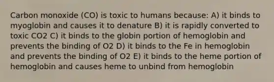 Carbon monoxide (CO) is toxic to humans because: A) it binds to myoglobin and causes it to denature B) it is rapidly converted to toxic CO2 C) it binds to the globin portion of hemoglobin and prevents the binding of O2 D) it binds to the Fe in hemoglobin and prevents the binding of O2 E) it binds to the heme portion of hemoglobin and causes heme to unbind from hemoglobin