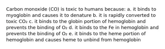 Carbon monoxide (CO) is toxic to humans because: a. it binds to myoglobin and causes it to denature b. it is rapidly converted to toxic CO₂ c. it binds to the globin portion of hemoglobin and prevents the binding of O₂ d. it binds to the Fe in hemoglobin and prevents the binding of O₂ e. it binds to the heme portion of hemoglobin and causes heme to unbind from hemoglobin