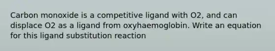 Carbon monoxide is a competitive ligand with O2, and can displace O2 as a ligand from oxyhaemoglobin. Write an equation for this ligand substitution reaction