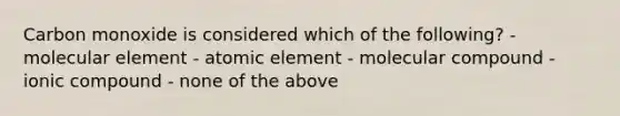 Carbon monoxide is considered which of the following? - molecular element - atomic element - molecular compound - ionic compound - none of the above