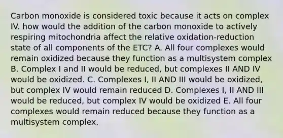 Carbon monoxide is considered toxic because it acts on complex IV. how would the addition of the carbon monoxide to actively respiring mitochondria affect the relative oxidation-reduction state of all components of the ETC? A. All four complexes would remain oxidized because they function as a multisystem complex B. Complex I and II would be reduced, but complexes II AND IV would be oxidized. C. Complexes I, II AND III would be oxidized, but complex IV would remain reduced D. Complexes I, II AND III would be reduced, but complex IV would be oxidized E. All four complexes would remain reduced because they function as a multisystem complex.