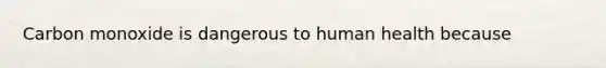 Carbon monoxide is dangerous to human health because