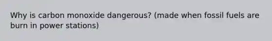 Why is carbon monoxide dangerous? (made when fossil fuels are burn in power stations)