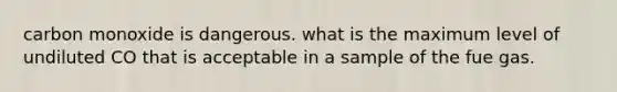 carbon monoxide is dangerous. what is the maximum level of undiluted CO that is acceptable in a sample of the fue gas.