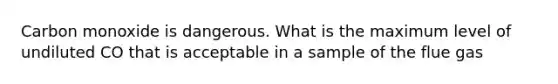 Carbon monoxide is dangerous. What is the maximum level of undiluted CO that is acceptable in a sample of the flue gas