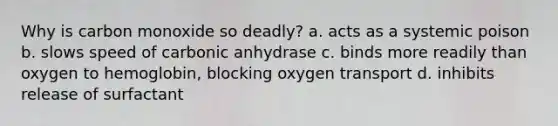 Why is carbon monoxide so deadly? a. acts as a systemic poison b. slows speed of carbonic anhydrase c. binds more readily than oxygen to hemoglobin, blocking oxygen transport d. inhibits release of surfactant