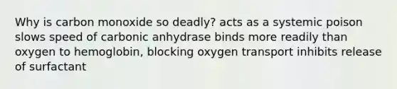 Why is carbon monoxide so deadly? acts as a systemic poison slows speed of carbonic anhydrase binds more readily than oxygen to hemoglobin, blocking oxygen transport inhibits release of surfactant