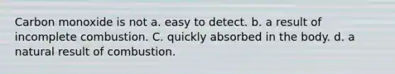 Carbon monoxide is not a. easy to detect. b. a result of incomplete combustion. C. quickly absorbed in the body. d. a natural result of combustion.