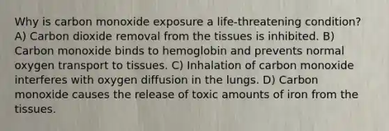 Why is carbon monoxide exposure a life-threatening condition? A) Carbon dioxide removal from the tissues is inhibited. B) Carbon monoxide binds to hemoglobin and prevents normal oxygen transport to tissues. C) Inhalation of carbon monoxide interferes with oxygen diffusion in the lungs. D) Carbon monoxide causes the release of toxic amounts of iron from the tissues.