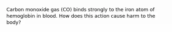 Carbon monoxide gas (CO) binds strongly to the iron atom of hemoglobin in blood. How does this action cause harm to the body?
