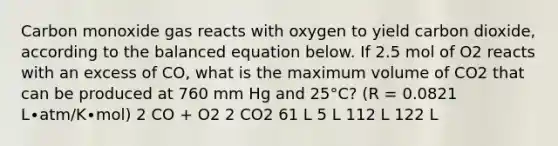 Carbon monoxide gas reacts with oxygen to yield carbon dioxide, according to the balanced equation below. If 2.5 mol of O2 reacts with an excess of CO, what is the maximum volume of CO2 that can be produced at 760 mm Hg and 25°C? (R = 0.0821 L∙atm/K∙mol) 2 CO + O2 2 CO2 61 L 5 L 112 L 122 L