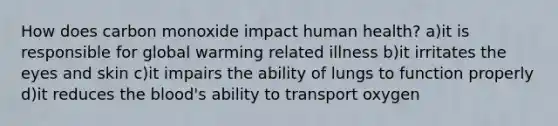 How does carbon monoxide impact human health? a)it is responsible for global warming related illness b)it irritates the eyes and skin c)it impairs the ability of lungs to function properly d)it reduces the blood's ability to transport oxygen