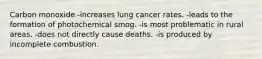 Carbon monoxide -increases lung cancer rates. -leads to the formation of photochemical smog. -is most problematic in rural areas. -does not directly cause deaths. -is produced by incomplete combustion.