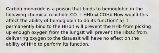 Carbon monoxide is a poison that binds to hemoglobin in the following chemical reaction: CO + HHb ⇄ COHb How would this affect the ability of hemoglobin to do its function? a) it permanently bind to the HHbIt will prevent the HHb from picking up enough oxygen from the lungsIt will prevent the HbO2 from delivering oxygen to the tissuesIt will have no effect on the ability of HHb to perform its function.