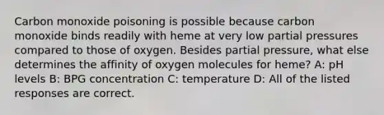 Carbon monoxide poisoning is possible because carbon monoxide binds readily with heme at very low partial pressures compared to those of oxygen. Besides partial pressure, what else determines the affinity of oxygen molecules for heme? A: pH levels B: BPG concentration C: temperature D: All of the listed responses are correct.