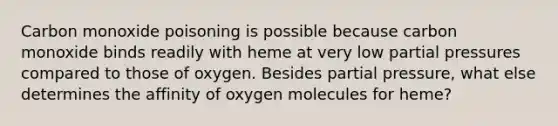 Carbon monoxide poisoning is possible because carbon monoxide binds readily with heme at very low partial pressures compared to those of oxygen. Besides partial pressure, what else determines the affinity of oxygen molecules for heme?