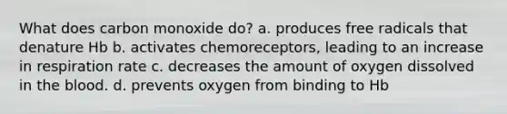 What does carbon monoxide do? a. produces free radicals that denature Hb b. activates chemoreceptors, leading to an increase in respiration rate c. decreases the amount of oxygen dissolved in the blood. d. prevents oxygen from binding to Hb