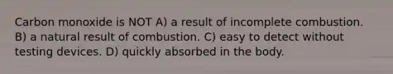 Carbon monoxide is NOT A) a result of incomplete combustion. B) a natural result of combustion. C) easy to detect without testing devices. D) quickly absorbed in the body.