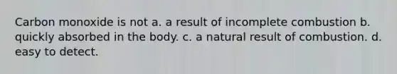 Carbon monoxide is not a. a result of incomplete combustion b. quickly absorbed in the body. c. a natural result of combustion. d. easy to detect.