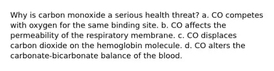 Why is carbon monoxide a serious health threat? a. CO competes with oxygen for the same binding site. b. CO affects the permeability of the respiratory membrane. c. CO displaces carbon dioxide on the hemoglobin molecule. d. CO alters the carbonate-bicarbonate balance of the blood.