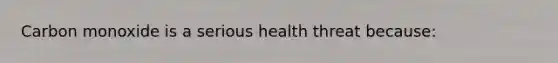 Carbon monoxide is a serious health threat because: