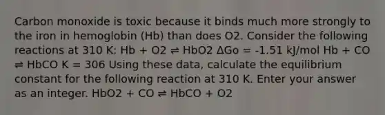 Carbon monoxide is toxic because it binds much more strongly to the iron in hemoglobin (Hb) than does O2. Consider the following reactions at 310 K: Hb + O2 ⇌ HbO2 ΔGo = -1.51 kJ/mol Hb + CO ⇌ HbCO K = 306 Using these data, calculate the equilibrium constant for the following reaction at 310 K. Enter your answer as an integer. HbO2 + CO ⇌ HbCO + O2