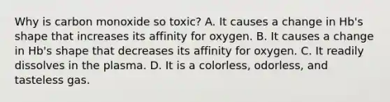 Why is carbon monoxide so toxic? A. It causes a change in Hb's shape that increases its affinity for oxygen. B. It causes a change in Hb's shape that decreases its affinity for oxygen. C. It readily dissolves in the plasma. D. It is a colorless, odorless, and tasteless gas.