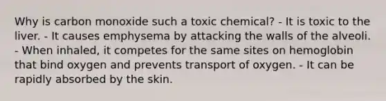 Why is carbon monoxide such a toxic chemical? - It is toxic to the liver. - It causes emphysema by attacking the walls of the alveoli. - When inhaled, it competes for the same sites on hemoglobin that bind oxygen and prevents transport of oxygen. - It can be rapidly absorbed by the skin.