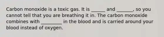 Carbon monoxide is a toxic gas. It is ______ and _______, so you cannot tell that you are breathing it in. The carbon monoxide combines with _________ in the blood and is carried around your blood instead of oxygen.