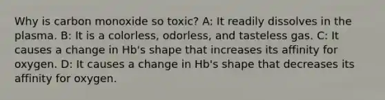 Why is carbon monoxide so toxic? A: It readily dissolves in the plasma. B: It is a colorless, odorless, and tasteless gas. C: It causes a change in Hb's shape that increases its affinity for oxygen. D: It causes a change in Hb's shape that decreases its affinity for oxygen.