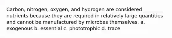 Carbon, nitrogen, oxygen, and hydrogen are considered ________ nutrients because they are required in relatively large quantities and cannot be manufactured by microbes themselves. a. exogenous b. essential c. phototrophic d. trace