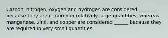 Carbon, nitrogen, oxygen and hydrogen are considered _______ because they are required in relatively large quantities, whereas manganese, zinc, and copper are considered ______ because they are required in very small quantities.