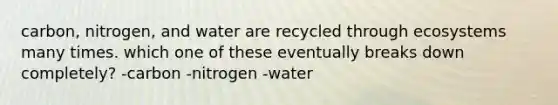 carbon, nitrogen, and water are recycled through ecosystems many times. which one of these eventually breaks down completely? -carbon -nitrogen -water