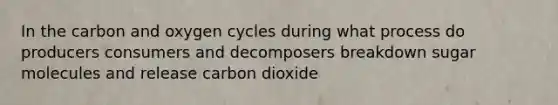 In the carbon and oxygen cycles during what process do producers consumers and decomposers breakdown sugar molecules and release carbon dioxide