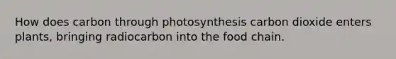 How does carbon through photosynthesis carbon dioxide enters plants, bringing radiocarbon into the food chain.