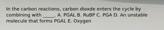 In the carbon reactions, carbon dioxde enters the cycle by combining with _____. A. PGAL B. RuBP C. PGA D. An unstable molecule that forms PGAL E. Oxygen