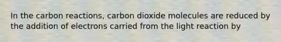 In the carbon reactions, carbon dioxide molecules are reduced by the addition of electrons carried from the light reaction by