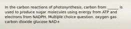 In the carbon reactions of photosynthesis, carbon from ______ is used to produce sugar molecules using energy from ATP and electrons from NADPH. Multiple choice question. oxygen gas carbon dioxide glucose NAD+