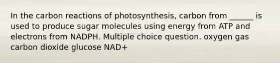 In the carbon reactions of photosynthesis, carbon from ______ is used to produce sugar molecules using energy from ATP and electrons from NADPH. Multiple choice question. oxygen gas carbon dioxide glucose NAD+